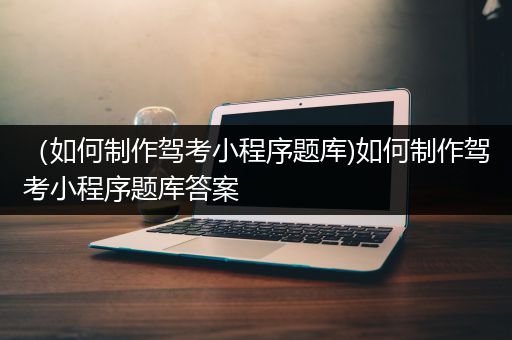 （如何制作驾考小程序题库)如何制作驾考小程序题库答案