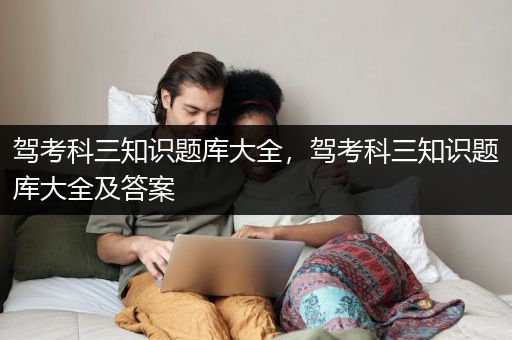 驾考科三知识题库大全，驾考科三知识题库大全及答案