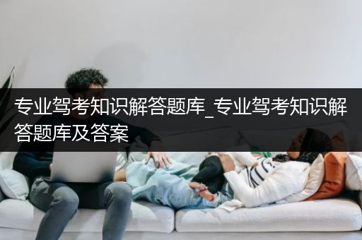 专业驾考知识解答题库_专业驾考知识解答题库及答案